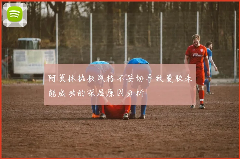 阿莫林执教风格不妥协导致曼联未能成功的深层原因分析