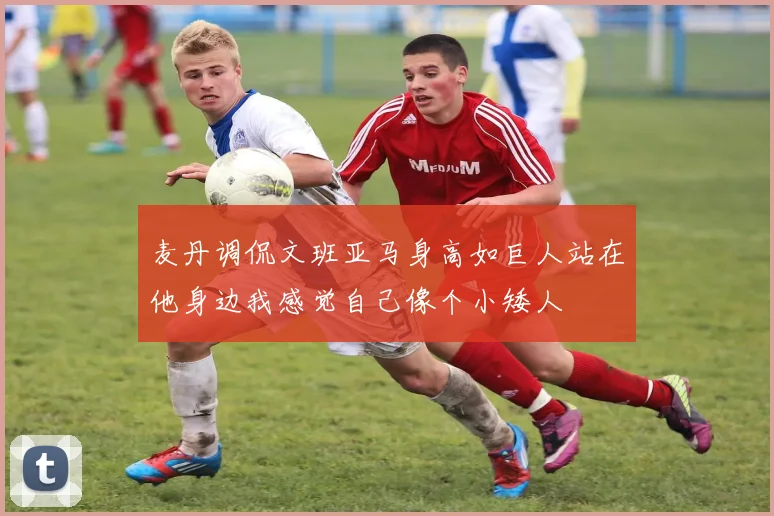 麦丹调侃文班亚马身高如巨人站在他身边我感觉自己像个小矮人