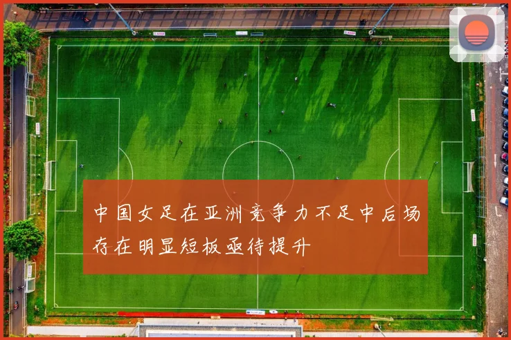 中国女足在亚洲竞争力不足中后场存在明显短板亟待提升