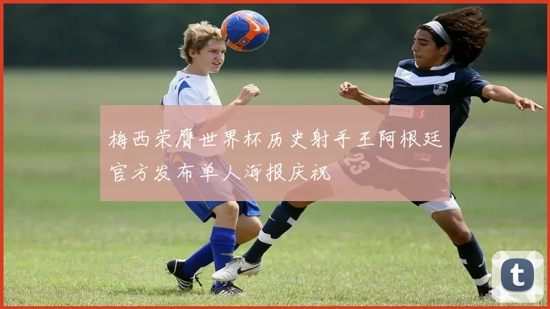梅西荣膺世界杯历史射手王阿根廷官方发布单人海报庆祝