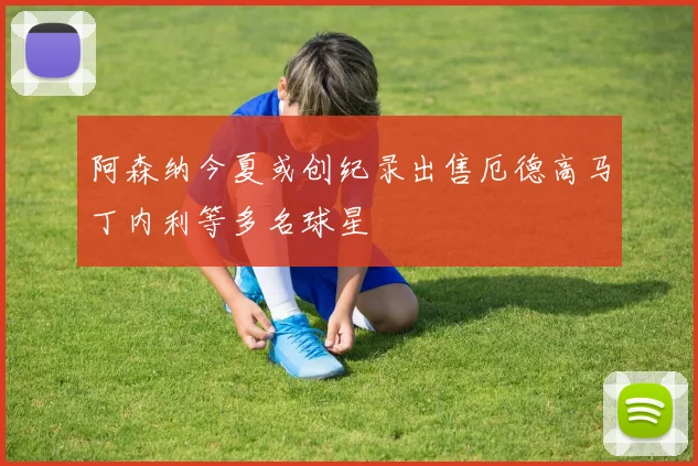 阿森纳今夏或创纪录出售厄德高马丁内利等多名球星