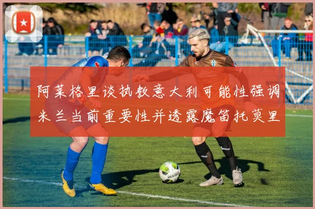 阿莱格里谈执教意大利可能性强调米兰当前重要性并透露魔笛托莫里缺阵消息