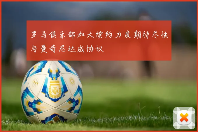 罗马俱乐部加大续约力度期待尽快与曼奇尼达成协议