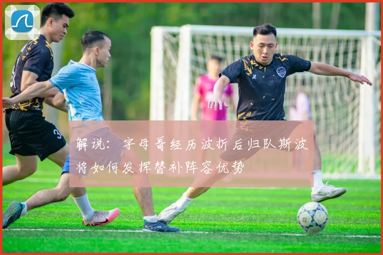 解说：字母哥经历波折后归队斯波将如何发挥替补阵容优势