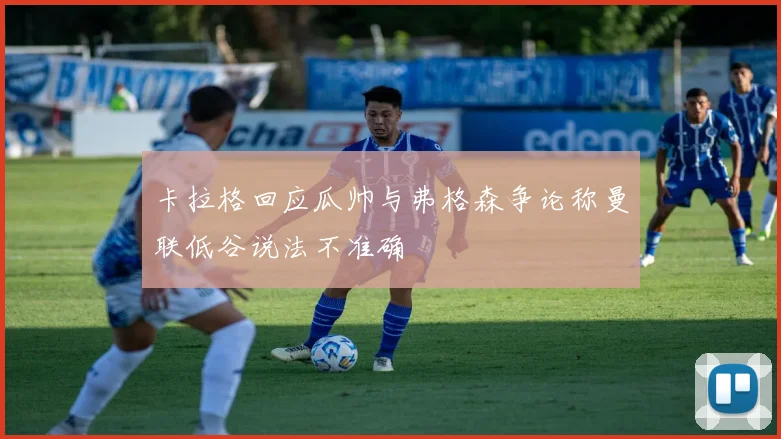 卡拉格回应瓜帅与弗格森争论称曼联低谷说法不准确